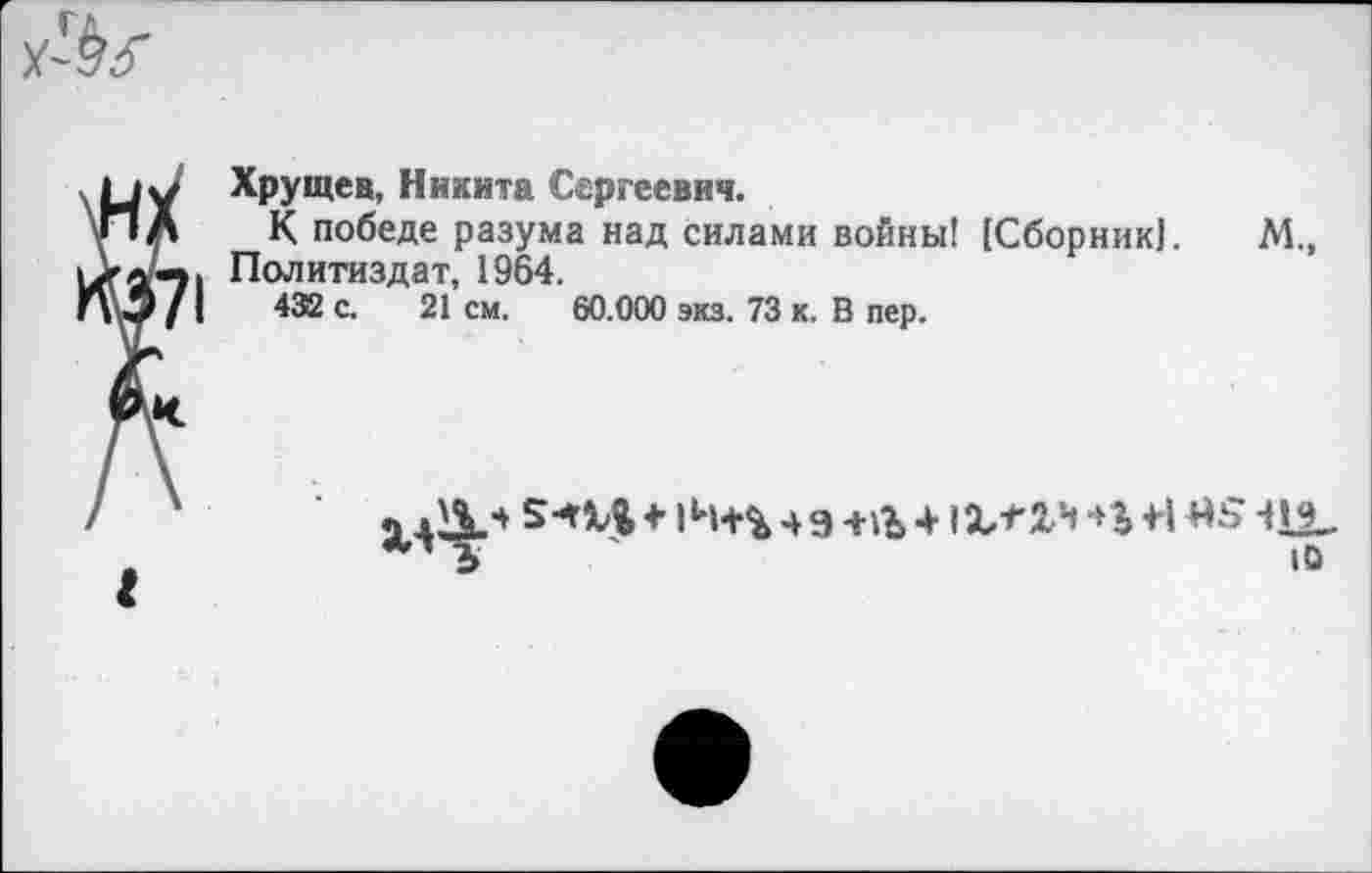 ﻿Хрущев, Никита Сергеевич.
К победе разума над силами войны! [Сборник!. М., Политиздат, 1964.
432 с. 21 см. 60.000 экз. 73 к. В пер.
I
ЛдД.*	+ Ц.*"